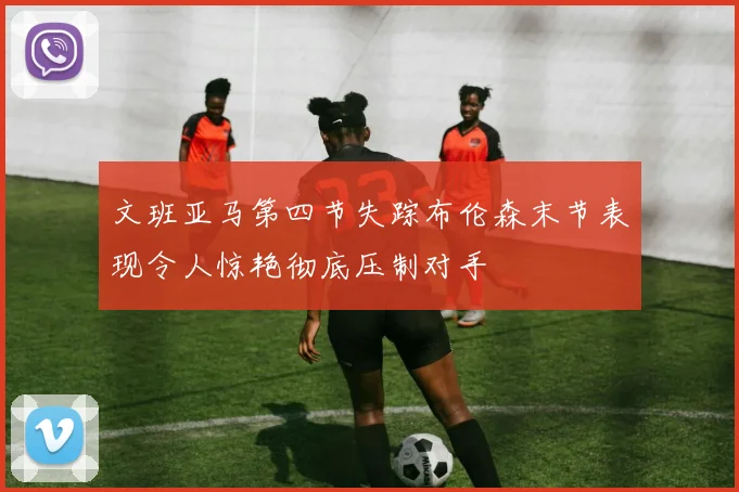 文班亚马第四节失踪布伦森末节表现令人惊艳彻底压制对手