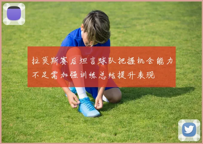 拉莫斯赛后坦言球队把握机会能力不足需加强训练总结提升表现
