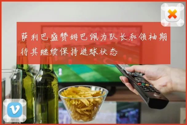 萨利巴盛赞姆巴佩为队长和领袖期待其继续保持进球状态