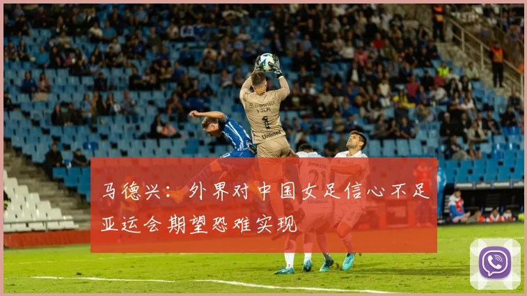 马德兴：外界对中国女足信心不足亚运会期望恐难实现