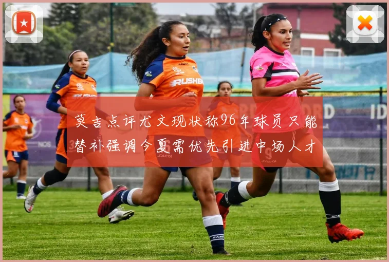 莫吉点评尤文现状称96年球员只能替补强调今夏需优先引进中场人才
