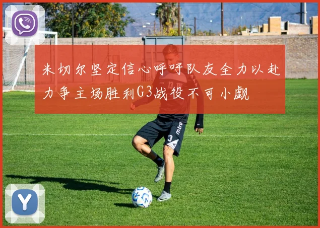 米切尔坚定信心呼吁队友全力以赴力争主场胜利G3战役不可小觑