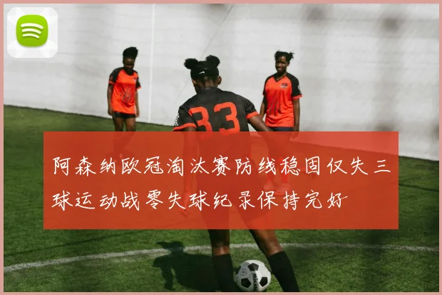 阿森纳欧冠淘汰赛防线稳固仅失三球运动战零失球纪录保持完好