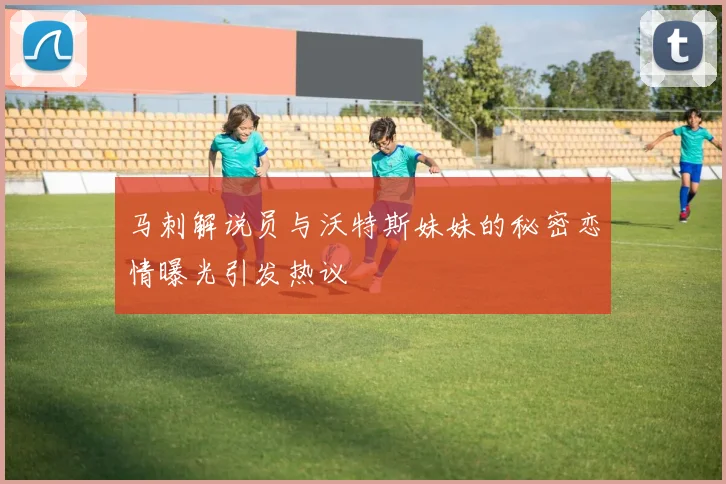 马刺解说员与沃特斯妹妹的秘密恋情曝光引发热议