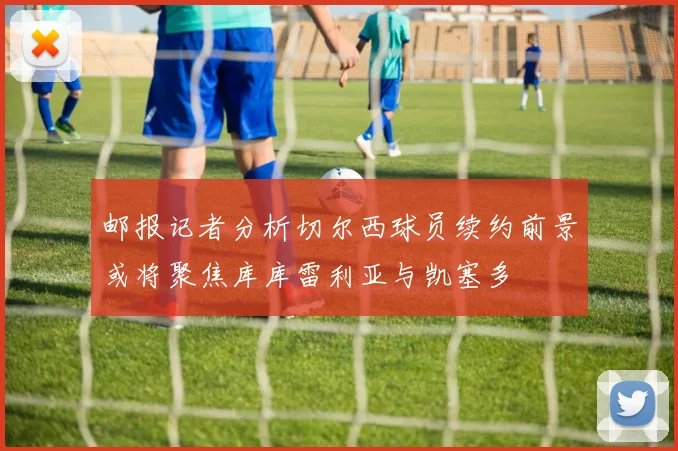 邮报记者分析切尔西球员续约前景或将聚焦库库雷利亚与凯塞多