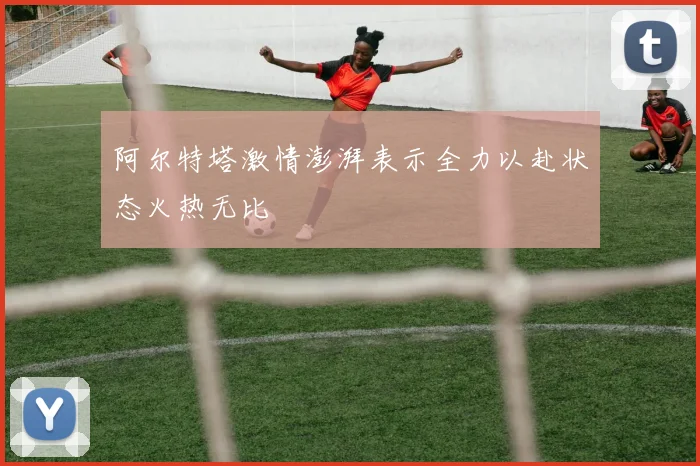 阿尔特塔激情澎湃表示全力以赴状态火热无比