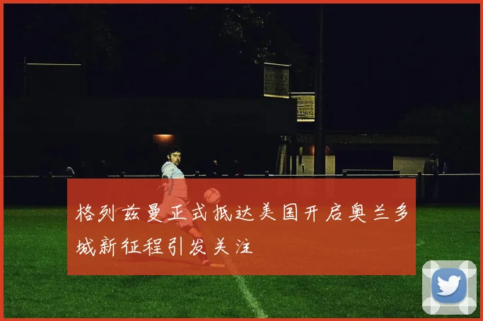 格列兹曼正式抵达美国开启奥兰多城新征程引发关注