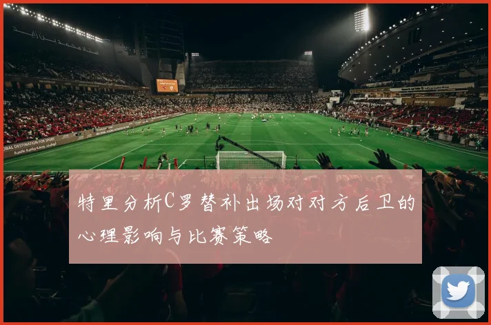 特里分析C罗替补出场对对方后卫的心理影响与比赛策略