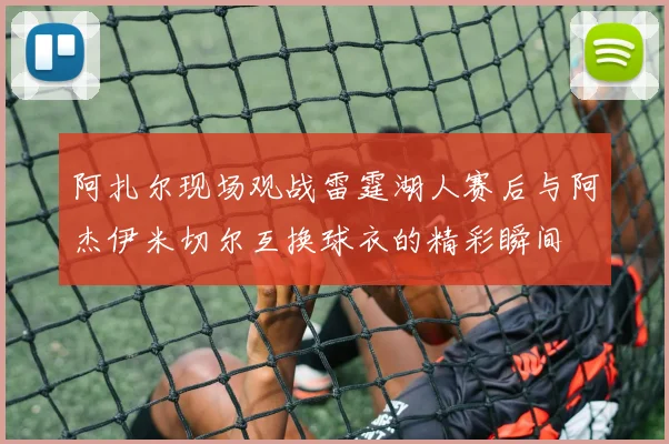 阿扎尔现场观战雷霆湖人赛后与阿杰伊米切尔互换球衣的精彩瞬间