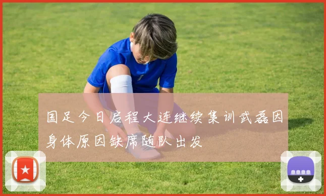 国足今日启程大连继续集训武磊因身体原因缺席随队出发