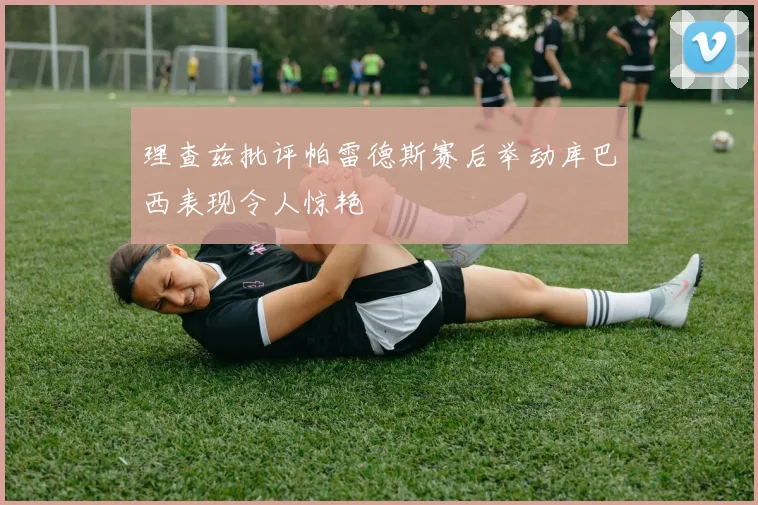 理查兹批评帕雷德斯赛后举动库巴西表现令人惊艳