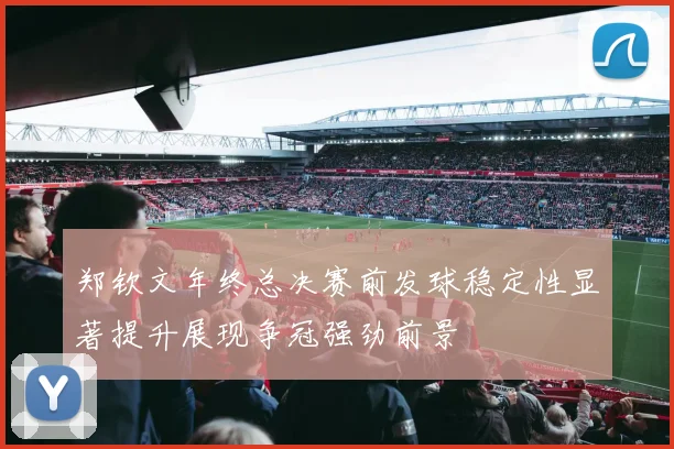 郑钦文年终总决赛前发球稳定性显著提升展现争冠强劲前景