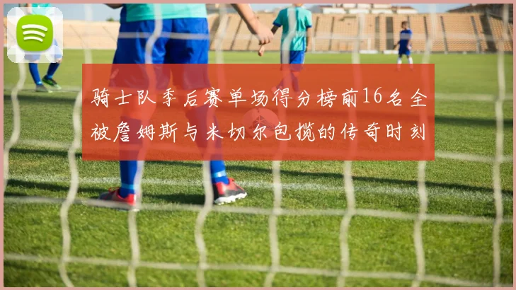 骑士队季后赛单场得分榜前16名全被詹姆斯与米切尔包揽的传奇时刻