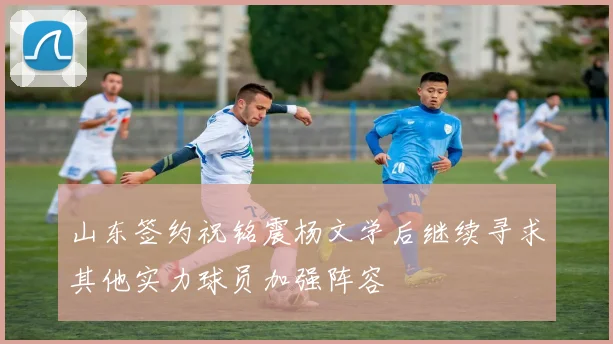山东签约祝铭震杨文学后继续寻求其他实力球员加强阵容