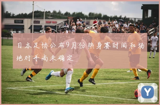 日本足协公布9月份热身赛时间和场地对手尚未确定