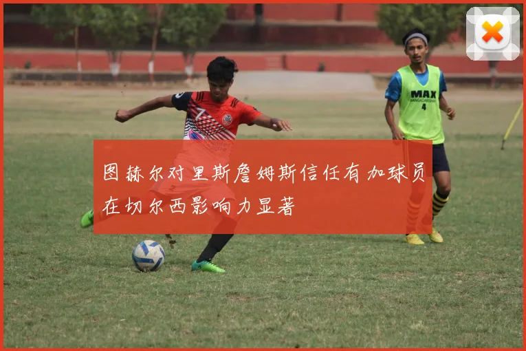 图赫尔对里斯詹姆斯信任有加球员在切尔西影响力显著