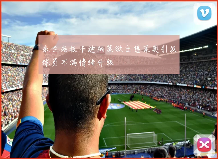 米兰老板卡迪纳莱欲出售莱奥引发球员不满情绪升级