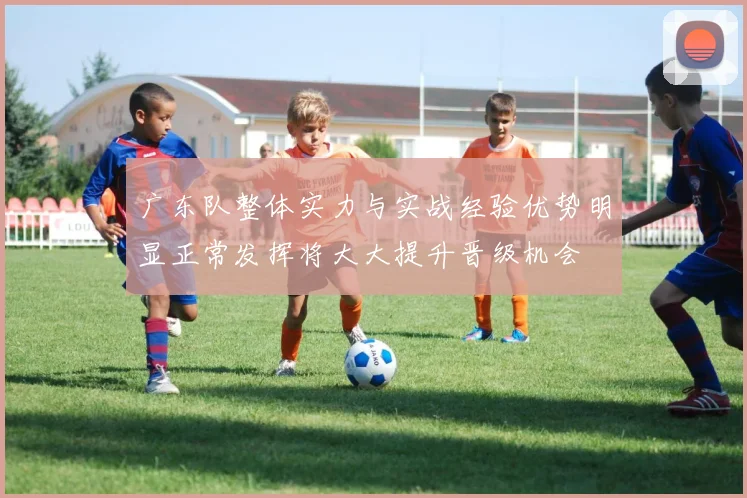 广东队整体实力与实战经验优势明显正常发挥将大大提升晋级机会
