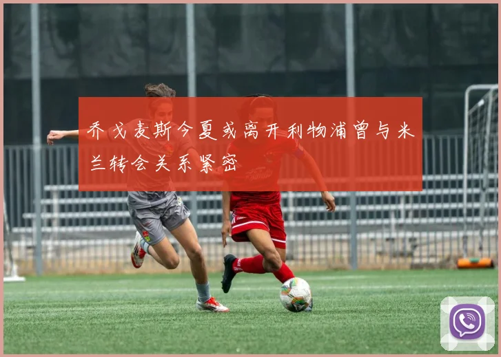 乔戈麦斯今夏或离开利物浦曾与米兰转会关系紧密