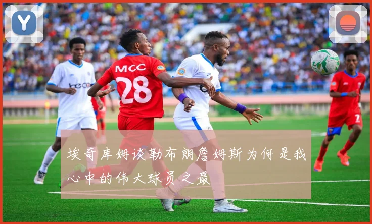 埃奇库姆谈勒布朗詹姆斯为何是我心中的伟大球员之最