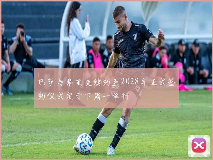 巴萨与弗里克续约至2028年正式签约仪式定于下周一举行