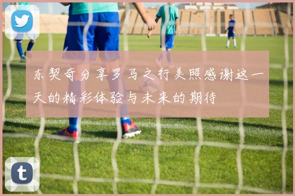 东契奇分享罗马之行美照感谢这一天的精彩体验与未来的期待