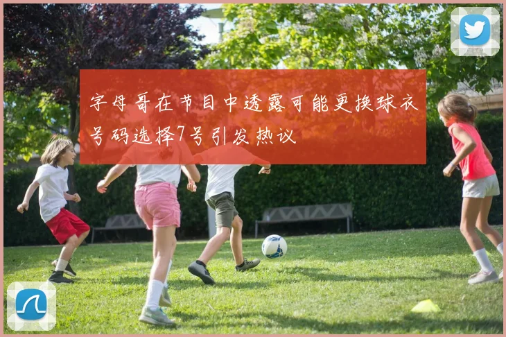 字母哥在节目中透露可能更换球衣号码选择7号引发热议