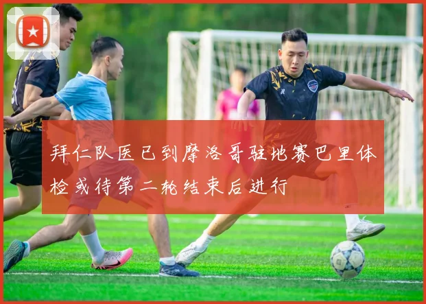 拜仁队医已到摩洛哥驻地赛巴里体检或待第二轮结束后进行