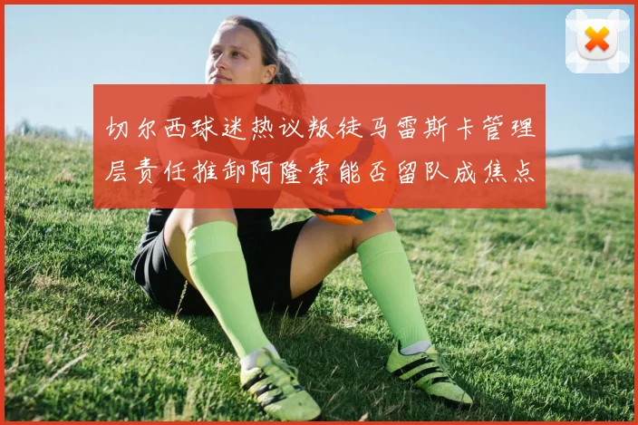 切尔西球迷热议叛徒马雷斯卡管理层责任推卸阿隆索能否留队成焦点