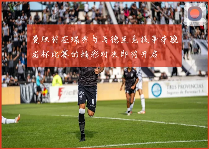 曼联将在瑞典与马德里竞技争夺骁龙杯比赛的精彩对决即将开启