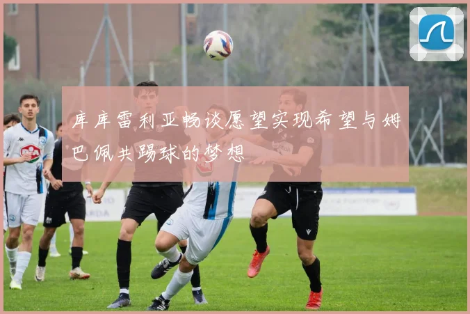 库库雷利亚畅谈愿望实现希望与姆巴佩共踢球的梦想
