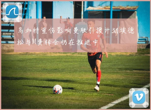 乌加特重伤影响曼联引援计划埃德松与M费转会仍在推进中