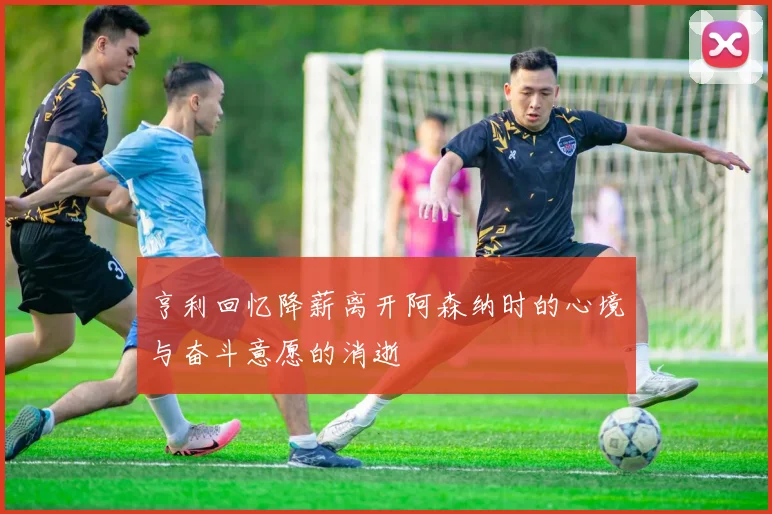 亨利回忆降薪离开阿森纳时的心境与奋斗意愿的消逝