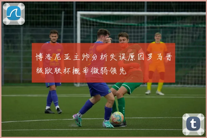博洛尼亚主帅分析失误原因罗马晋级欧联杯概率微弱领先