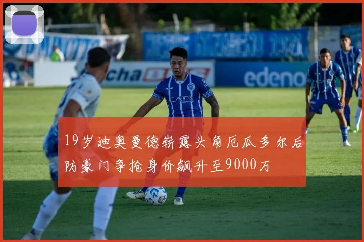 19岁迪奥曼德崭露头角厄瓜多尔后防豪门争抢身价飙升至9000万
